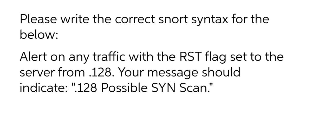 Please write the correct snort syntax for the
below:
Alert on any traffic with the RST flag set to the
server from .128. Your message should
indicate: ".128 Possible SYN Scan."
