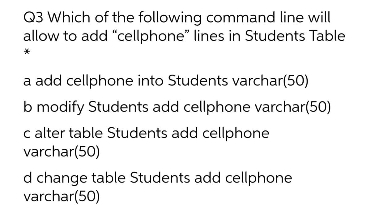 Q3 Which of the following command line will
allow to add “cellphone" lines in Students Table
a add cellphone into Students varchar(50)
b modify Students add cellphone varchar(50)
c alter table Students add cellphone
varchar(50)
d change table Students add cellphone
varchar(50)
