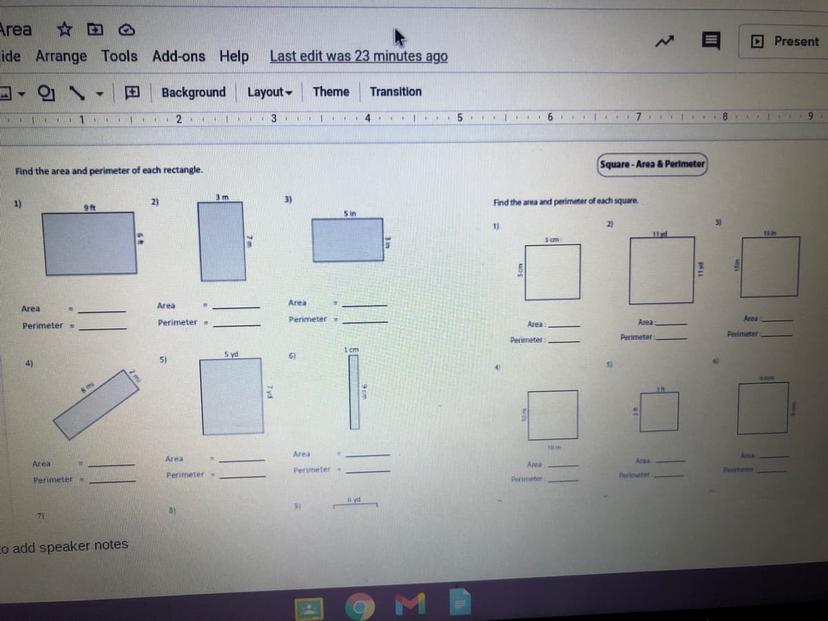 Area
☆回
D Present
ide Arrange Tools Add-ons Help
Last edit was 23 minutes ago
Background
Layout-
Theme
Transition
1.
3
6.
7
6.
Square - Area & Perimeter
Find the area and perimeter of each rectangle.
3 m
3)
Find the area and perimeter of each square.
1)
2)
9ft
S in
2)
3)
1)
11yd
15 in
s m
Area
Area
Area
Perimeter =
Area
Perimeter =
Perimeter-
Area:
Area
Perimeter
Perimeter
Perimeter
1 cm
5 yd
6)
5)
4)
5)
Smm
8 mi
10 m
Area
Area
Area
Area
Area
Area
Perimeter.
Perimeter
Perimeter
Perimeter
Perimeter.
Perimeter
6 yd
9)
8)
71
co add speaker notes
2 mi
