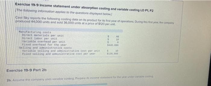 Exercise 19-9 Income statement under absorption costing and variable costing LO P1, P2
[The following information applies to the questions displayed below]
Cool Sky reports the following costing data on its product for its first year of operations. During this first year the company
produced 44,000 units and sold 36,000 units at a price of $120 per unit.
Manufacturing costs
Direct materials per unit
Direct labor per unit
Variable overhead per unit
Fixed overhead for the year
Selling and adeinistrative costs
Variable selling and administrative cost per unit
Fixed selling and administrative cost per year
Exercise 19-9 Part 2b
S
S
5
40
18
$440,000
10
$
$120,000
2b. Assume the company uses variable costing. Prepare its income statement for the year under variable costing