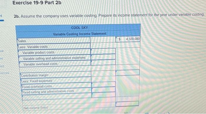 ok
ent
LOC
vences
Exercise 19-9 Part 2b
2b. Assume the company uses variable costing. Prepare its income statement for the year under variable costing.
Sales
Less: Variable costs
COOL SKY
Variable Costing Income Statement
Variable product costs
Variable selling and administrative expenses
Variable overhead costs
Contribution margin
Less: Fixed expenses
Fixed overhead costs
Fixed selling and administrative costs
Net income (loss)
4,320,000