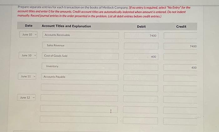 Prepare separate entries for each transaction on the books of Metlock Company. (If no entry is required, select "No Entry" for the
account titles and enter O for the amounts. Credit account titles are automatically indented when amount is entered. Do not indent
manually. Record journal entries in the order presented in the problem. List all debit entries before credit entries.)
Date
June 10
June 10
June 11
June 12
Account Titles and Explanation
Accounts Receivable
Sales Revenue
Cost of Goods Sold
Inventory
Accounts Payable
Debit
7400
400
Credit
7400
400