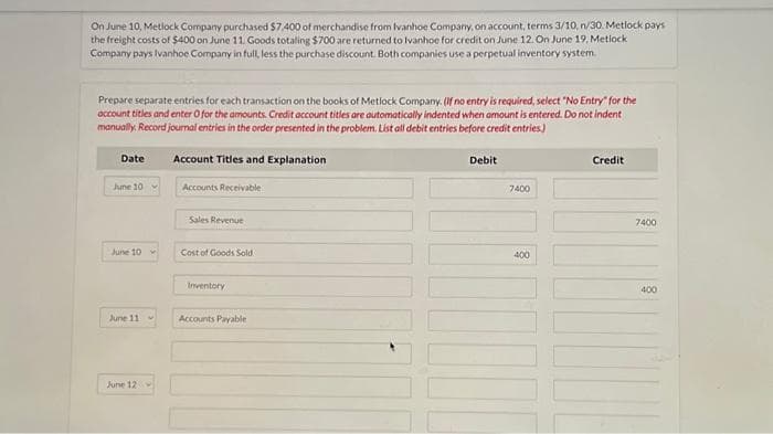 On June 10, Metlock Company purchased $7.400 of merchandise from Ivanhoe Company, on account, terms 3/10, n/30. Metlock pays
the freight costs of $400 on June 11. Goods totaling $700 are returned to Ivanhoe for credit on June 12. On June 19, Metlock
Company pays Ivanhoe Company in full, less the purchase discount. Both companies use a perpetual inventory system.
Prepare separate entries for each transaction on the books of Metlock Company. (If no entry is required, select "No Entry" for the
account titles and enter o for the amounts. Credit account titles are automatically indented when amount is entered. Do not indent
manually. Record journal entries in the order presented in the problem. List all debit entries before credit entries.)
Account Titles and Explanation
Date
June 10
June 10
June 11
June 12
Accounts Receivable
Sales Revenue
Cost of Goods Sold
Inventory
Accounts Payable
Debit
7400
400
Credit
7400
400