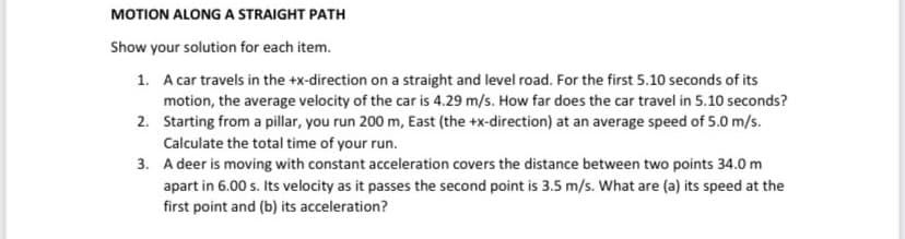 MOTION ALONG A STRAIGHT PATH
Show your solution for each item.
1. A car travels in the +x-direction on a straight and level road. For the first 5.10 seconds of its
motion, the average velocity of the car is 4.29 m/s. How far does the car travel in 5.10 seconds?
Starting from a pillar, you run 200 m, East (the +x-direction) at an average speed of 5.0 m/s.
Calculate the total time of your run.
2.
3.
A deer is moving with constant acceleration covers the distance between two points 34.0 m
apart in 6.00 s. Its velocity as it passes the second point is 3.5 m/s. What are (a) its speed at the
first point and (b) its acceleration?