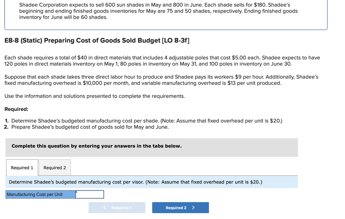 Shadee Corporation expects to sell 600 sun shades in May and 800 in June. Each shade sells for $180. Shadee's
beginning and ending finished goods inventories for May are 75 and 50 shades, respectively. Ending finished goods
inventory for June will be 60 shades.
E8-8 (Static) Preparing Cost of Goods Sold Budget [LO 8-3f]
Each shade requires a total of $40 in direct materials that includes 4 adjustable poles that cost $5.00 each. Shadee expects to have
120 poles in direct materials inventory on May 1, 80 poles in inventory on May 31, and 100 poles in inventory on June 30.
Suppose that each shade takes three direct labor hour to produce and Shadee pays its workers $9 per hour. Additionally, Shadee's
fixed manufacturing overhead is $10,000 per month, and variable manufacturing overhead is $13 per unit produced.
Use the information and solutions presented to complete the requirements.
Required:
1. Determine Shadee's budgeted manufacturing cost per shade. (Note: Assume that fixed overhead per unit is $20.)
2. Prepare Shadee's budgeted cost of goods sold for May and June.
Complete this question by entering your answers in the tabs below.
Required 1 Required 2
Determine Shadee's budgeted manufacturing cost per visor. (Note: Assume that fixed overhead per unit is $20.)
Manufacturing Cost per Unit
Required 1
Required 2
>