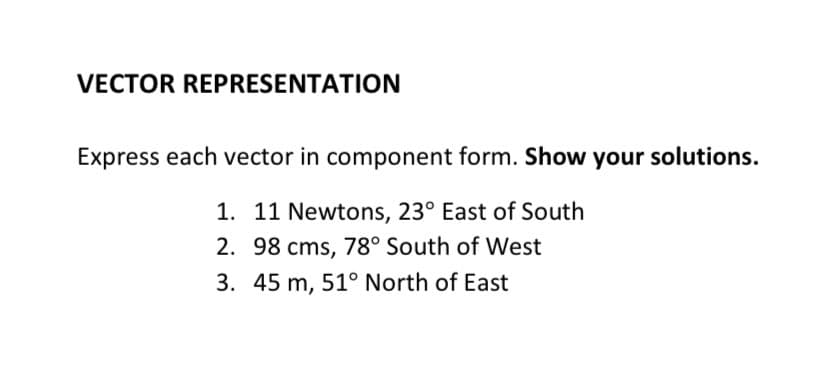 VECTOR REPRESENTATION
Express each vector in component form. Show your solutions.
1. 11 Newtons, 23° East of South
2. 98 cms, 78° South of West
3. 45 m, 51° North of East