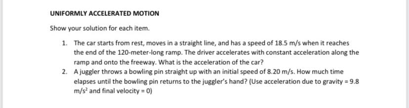 UNIFORMLY ACCELERATED MOTION
Show your solution for each item.
1. The car starts from rest, moves in a straight line, and has a speed of 18.5 m/s when it reaches
the end of the 120-meter-long ramp. The driver accelerates with constant acceleration along the
ramp and onto the freeway. What is the acceleration of the car?
2. A juggler throws a bowling pin straight up with an initial speed of 8.20 m/s. How much time
elapses until the bowling pin returns to the juggler's hand? (Use acceleration due to gravity = 9.8
m/s² and final velocity=0)