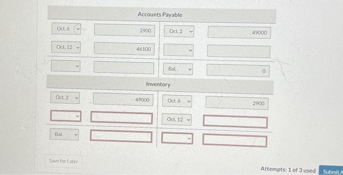 Oct. 6
Oct. 12
Oct. 2
Bal
Save for Later
Accounts Payable
2900
46100
Oct. 2
49000
Bal
Inventory
Oct. 6
Oct. 12
49000
0
2900
Attempts: 1 of 3 used
Submit A