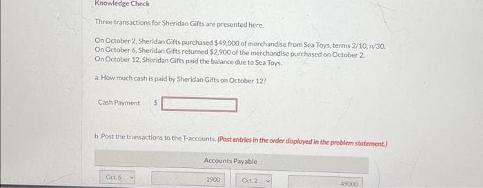 Knowledge Check
Three transactions for Sheridan Gifts are presented here.
On October 2, Sheridan Gifts purchased $49,000 of merchandise from Sea Toys, terms 2/10,n/30.
On October 6, Sheridan Gifts returned $2,900 of the merchandise purchased on October 2.
On October 12, Sheridan Gifts paid the balance due to Sea Toys.
a. How much cash is paid by Sheridan Gifts on October 12?
Cash Payment $
b. Post the transactions to the T-accounts. (Post entries in the order displayed in the problem statement.)
Oct. 6
Accounts Payable
2900
Oct.2
4
49000