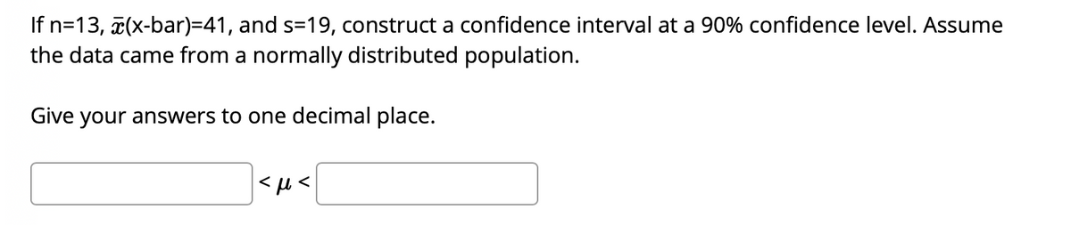 If n=13, 7(x-bar)=41, and s=19, construct a confidence interval at a 90% confidence level. Assume
the data came from a normally distributed population.
Give your answers to one decimal place.
