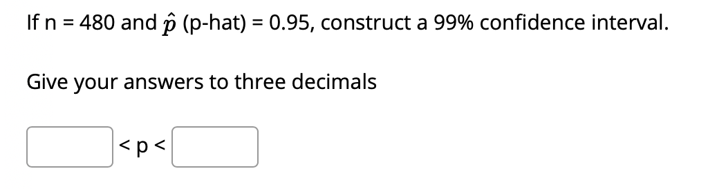 If n = 480 and p (p-hat) = 0.95, construct a 99% confidence interval.
Give your answers to three decimals
<p<
