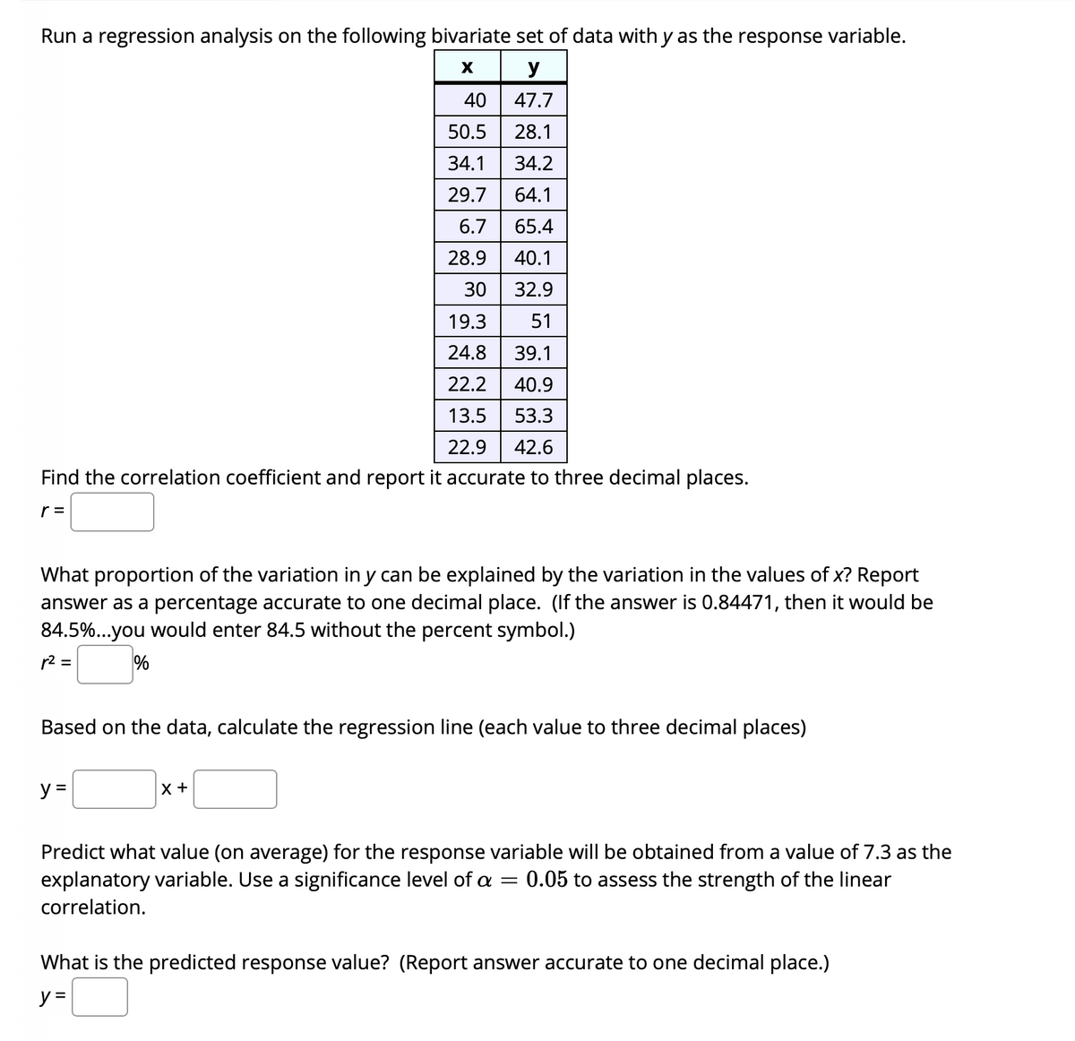 Run a regression analysis on the following bivariate set of data with y as the response variable.
y
40
47.7
50.5
28.1
34.1
34.2
29.7
64.1
6.7
65.4
28.9
40.1
30
32.9
19.3
51
24.8
39.1
22.2
40.9
13.5
53.3
22.9
42.6
Find the correlation coefficient and report it accurate to three decimal places.
r =
the values of x? Report
What proportion of the variation in y can be explained by the variation
answer as a percentage accurate to one decimal place. (If the answer is 0.84471, then it would be
84.5%..you would enter 84.5 without the percent symbol.)
r2 =
Based on the data, calculate the regression line (each value to three decimal places)
y =
Predict what value (on average) for the response variable will be obtained from a value of 7.3 as the
explanatory variable. Use a significance level of a
0.05 to assess the strength of the linear
correlation.
What is the predicted response value? (Report answer accurate to one decimal place.)
y =
