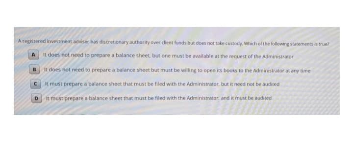 Aregistered investment adviser has discretionary authority over client funds but does not take custody. Which of the following statements is true?
A It does not need to prepare a balance sheet, but one must be available at the request of the Administrator
B it does not need to prepare a balance sheet but must be willing to open its books to the Administrator at any time
It must prepare a balance sheet that must be filed with the Administrator, but it need not be audited
It must prepare a balance sheet that must be filed with the Administrator, and it must be audited
