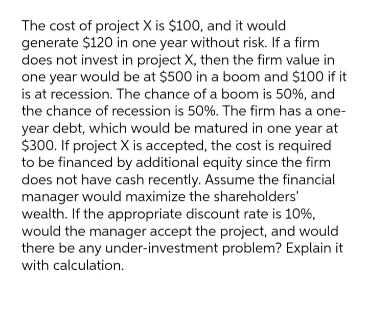 The cost of project X is $100, and it would
generate $120 in one year without risk. If a firm
does not invest in project X, then the firm value in
one year would be at $500 in a boom and $100 if it
is at recession. The chance of a boom is 50%, and
the chance of recession is 50%. The firm has a one-
year debt, which would be matured in one year at
$300. If project X is accepted, the cost is required
to be financed by additional equity since the firm
does not have cash recently. Assume the financial
manager would maximize the shareholders'
wealth. If the appropriate discount rate is 10%,
would the manager accept the project, and would
there be any under-investment problem? Explain it
with calculation.
