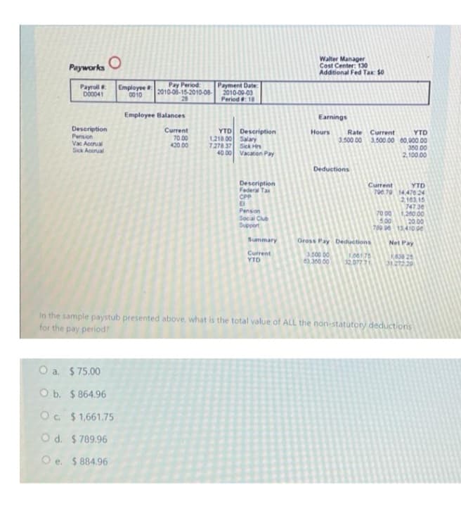 Walter Manager
Cost Center: 130
Additional Fed Tax $0
Payworks
Payroll
D00041
Employee
0010
Pay Period
2010-06-15-2010-08-
28
Payment Date:
2010-00-03
Period 18
Employee Balances
Earnings
Description
Pension
Vac Accrual
Sick Acorual
Current
70.00
420.00
YTD Description
1.218 00 Salary
7278 37 Sick Hrs
40 00 Vacaton Pay
Hours
YTD
3.500 00 3,500 00 00,000.00
350 00
2,100.00
Rate Current
Deductions
Description
Federal Tax
CPP
E
Penson
Socal Club
Support
Current
YTD
700.79 14.470 24
2103 15
747 30
1,200 00
20.00
700 13410 de
70 00
5.00
Summary
Gross Pay Deductions
Net Pay
Current
YTD
00 0
63.350 00
1.00175
32,07771
RAS 26
31.272.29
In the sample paystub presented above, what is the total value of ALL the non-statutory deductions
for the pay period?
O a. $ 75.00
O b. $ 864.96
O. $1,661.75
O d. $ 789.96
O e. $ 884.96
