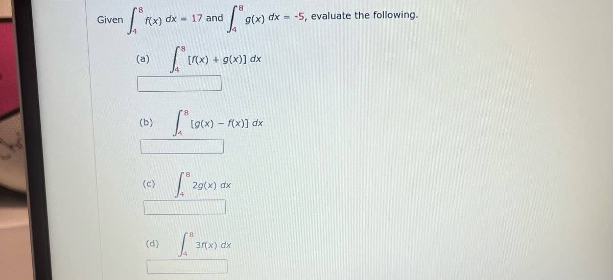 Given
for(x)
f(x) dx = 17 and
(a)
(b)
(c)
(d)
• f.° g(x)
L₁ (r(x)
[f(x) +g(x)] dx
[*[9(x) -
g(x) dx = -5, evaluate the following.
[g(x) = f(x)] dx
29(x
2g(x) dx
3f(x) dx