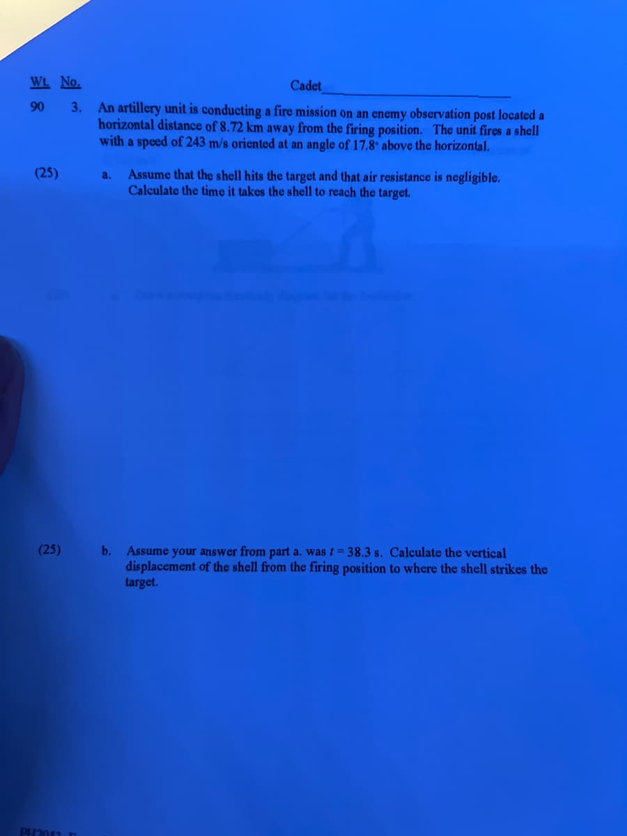 Wt. No.
Cadet
90
3. An artillery unit is conducting a fire mission on an enemy observation post located a
horizontal distance of 8.72 km away from the firing position. The unit fires a shell
with a speed of 243 m/s oriented at an angle of 17.8° above the horizontal,
(25)
(25)
PH2052 D
a. Assume that the shell hits the target and that air resistance is negligible.
Calculate the time it takes the shell to reach the target.
b.
Assume your answer from part a. was t = 38.3 s. Calculate the vertical
displacement of the shell from the firing position to where the shell strikes the
target.