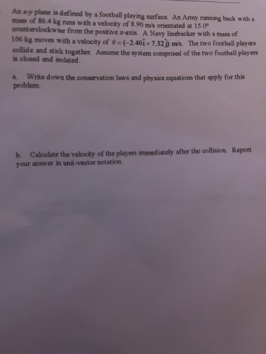 An x-y plane is defined by a football playing surface. An Army running back with a
mass of 86.4 kg runs with a velocity of 8.90 m/s orientated at 15.00
counterclockwise from the positive x-axis. A Navy linebacker with a mass of
106 kg moves with a velocity of =(-2.401 +7.32)) m/s. The two football players
collide and stick together. Assume the system comprised of the two football players
is closed and isolated.
a. Write down the conservation laws and physics equations that apply for this
problem:
b. Calculate the velocity of the players immediately after the collision. Report
your answer in unit-vector notation.