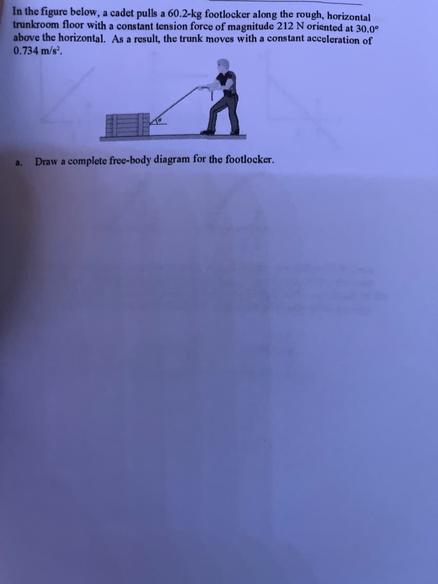 In the figure below, a cadet pulls a 60.2-kg footlocker along the rough, horizontal
trunkroom floor with a constant tension force of magnitude 212 N oriented at 30.0⁰
above the horizontal. As a result, the trunk moves with a constant acceleration of
0.734 m/s².
a.
Draw a complete free-body diagram for the footlocker.