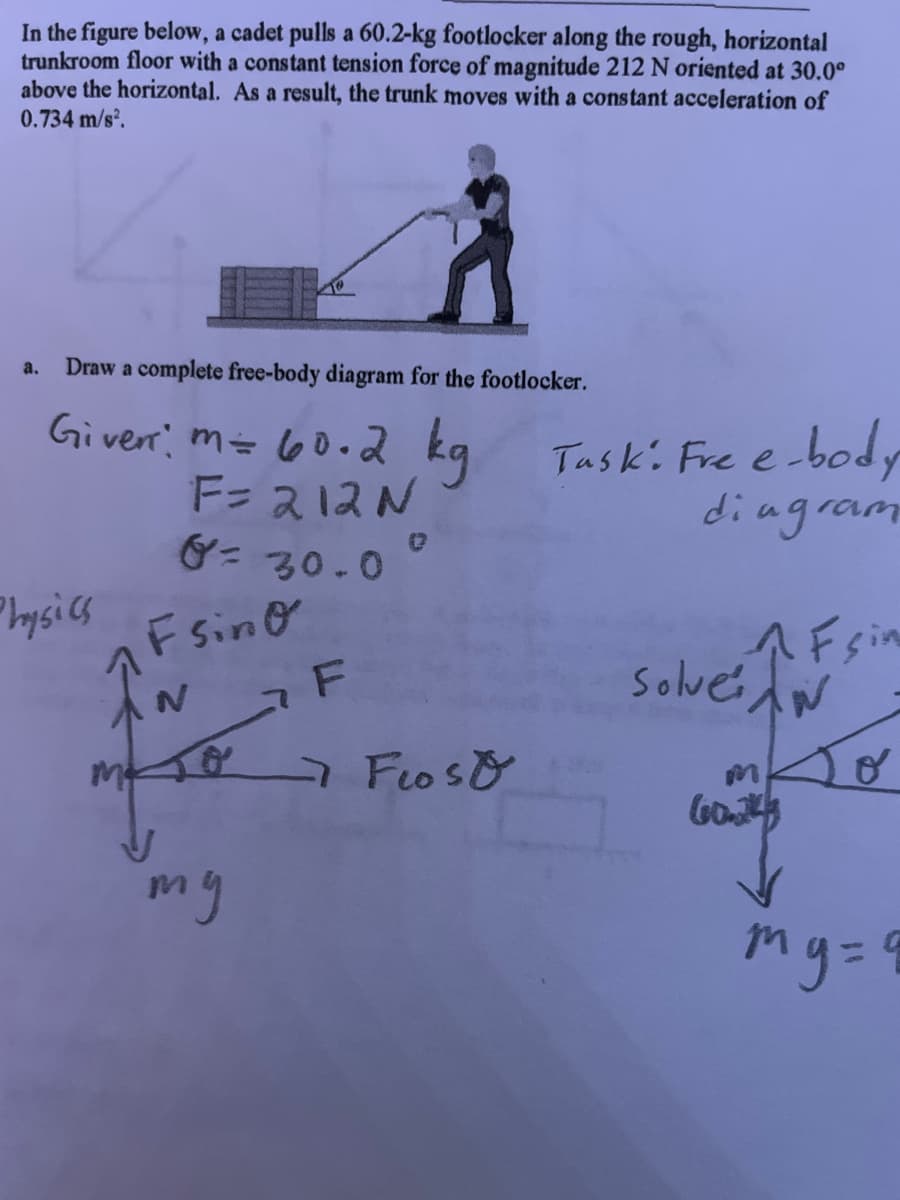 In the figure below, a cadet pulls a 60.2-kg footlocker along the rough, horizontal
trunkroom floor with a constant tension force of magnitude 212 N oriented at 30.0°
above the horizontal. As a result, the trunk moves with a constant acceleration of
0.734 m/s².
a.
Draw a complete free-body diagram for the footlocker.
Giver: m= 60.2 kg Task: Free-body
diagram
F= 212 N
O = 30.0°
Physics
↑
AN
M
Fsino
my
F
Froso
↑ Esin
solves N
60.23
o
my=9