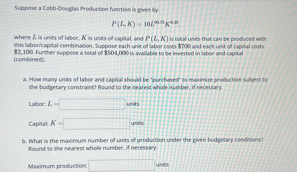 Suppose a Cobb-Douglas Production function is given by
P (L, K) = 10L00.75 0.25
where L is units of labor, K is units of capital, and P (L, K) is total units that can be produced with
this labor/capital combination. Suppose each unit of labor costs $700 and each unit of capital costs
$2,100. Further suppose a total of $504,000 is available to be invested in labor and capital
(combined).
a. How many units of labor and capital should be "purchased" to maximize production subject to
the budgetary constraint? Round to the nearest whole number, if necessary.
Labor: L
=
Capital: K
-
units
Maximum production:
units
b. What is the maximum number of units of production under the given budgetary conditions?
Round to the nearest whole number, if necessary.
units