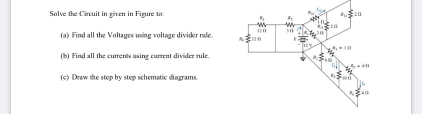 Solve the Circuit in given in Figure to:
Ru
:20
120
(a) Find all the Voltages using voltage divider rule.
120
12 V
R,10
(b) Find all the currents using current divider rule.
R:
R- 60
(c) Draw the step by step schematic diagrams.
100
