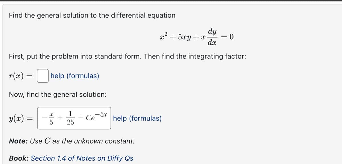 Find the general solution to the differential equation
dy
x² + 5xy + x
=
dx
0
First, put the problem into standard form. Then find the integrating factor:
r(x) = ☐ help (formulas)
Now, find the general solution:
g(r)
=
1
+ Ce-5x
25
help (formulas)
Note: Use C as the unknown constant.
Book: Section 1.4 of Notes on Diffy Qs