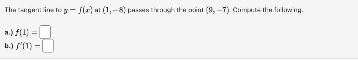 The
tangent line to y = f(x) at (1, −8) passes through the point (9,-7). Compute the following.
a.) f(1) =
b.) f'(1) =