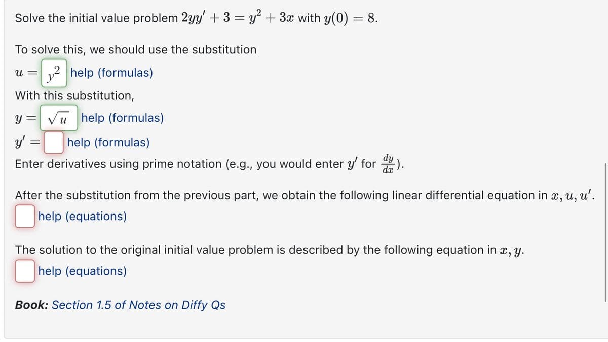 Solve the initial value problem 2yy' + 3 = y² + 3x with y(0) = 8.
To solve this, we should use the substitution
u =
y
2 help (formulas)
With this substitution,
y= √ help (formulas)
y' :
= help (formulas)
Enter derivatives using prime notation (e.g., you would enter y' for day).
After the substitution from the previous part, we obtain the following linear differential equation in x, u,
help (equations)
u'.
The solution to the original initial value problem is described by the following equation in x, y.
☐ help (equations)
Book: Section 1.5 of Notes on Diffy Qs