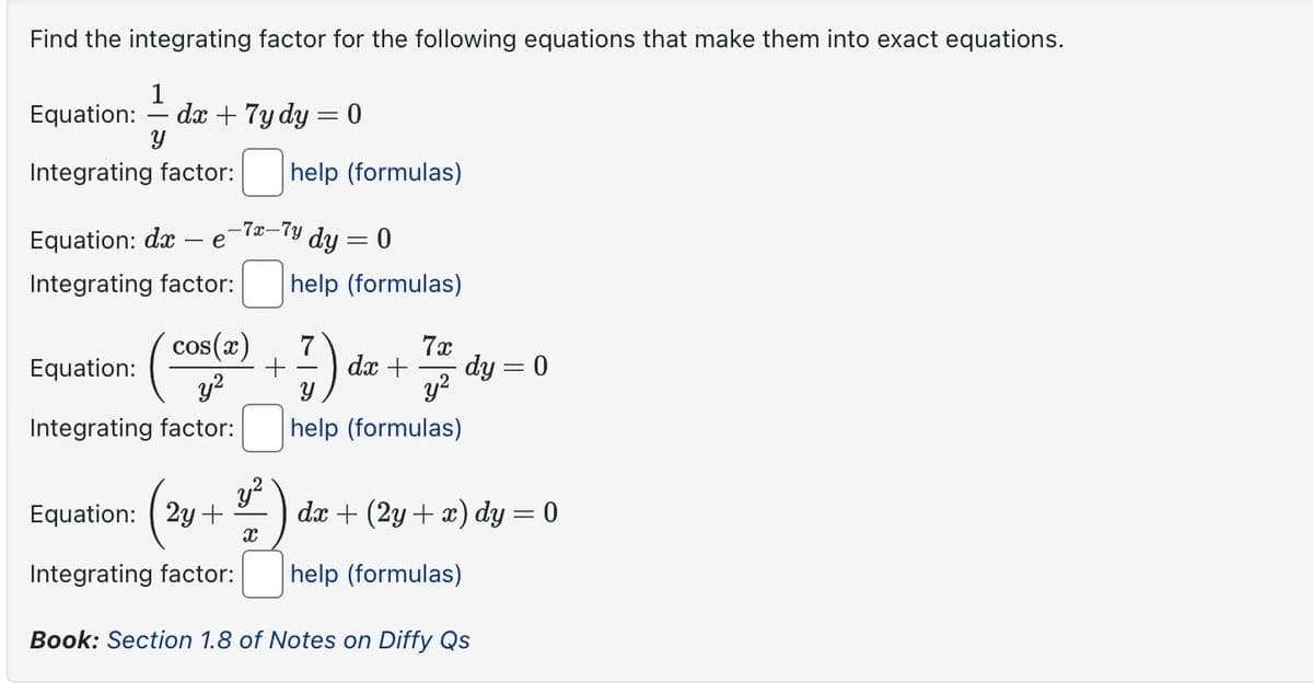 Find the integrating factor for the following equations that make them into exact equations.
1
Equation:
dx + 7y dy = 0
y
Integrating factor:
help (formulas)
Equation: dx e
-7x-7y
| dy = 0
Integrating factor:
help (formulas)
cos(x)
Equation:
y²
7) d
7x
dx +
dy = 0
y²
Integrating factor:
2
help (formulas)
Equation: (2y+ dx+(2y+x) dy = 0
Integrating factor:
x
help (formulas)
Book: Section 1.8 of Notes on Diffy Qs