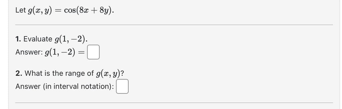 Let g(x, y) = cos(8x + 8y).
1. Evaluate g(1, -2).
Answer: g(1, -2)
=
2. What is the range of g(x, y)?
Answer (in interval notation):