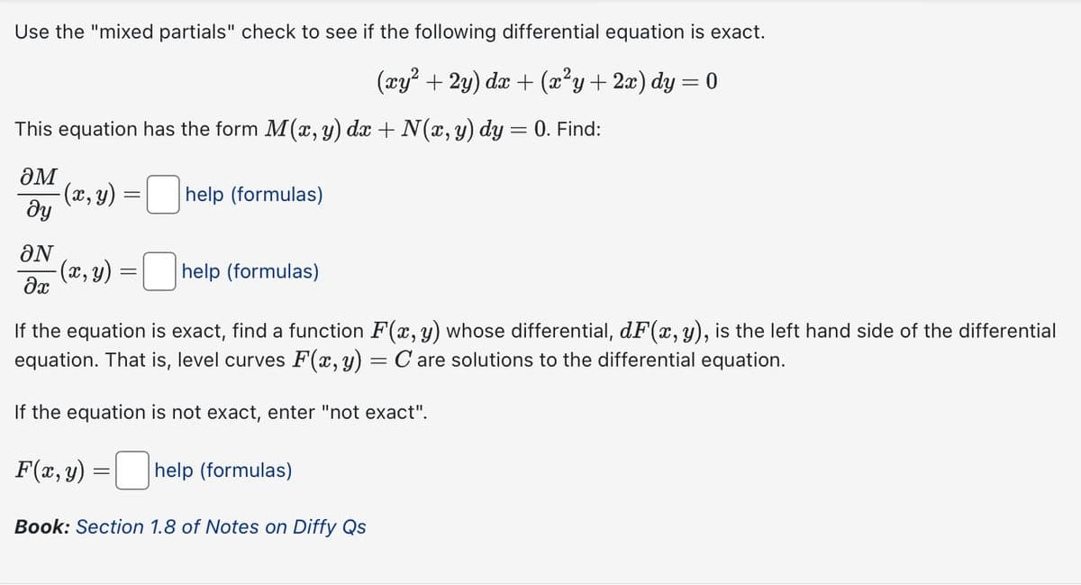 Use the "mixed partials" check to see if the following differential equation is exact.
(xy²+2y) dx + (x²y + 2x) dy = 0
This equation has the form M(x, y) dx + N(x, y) dy = 0. Find:
әм
მყ
-(x, y)
=
help (formulas)
ΟΝ
-(x, y):
=
help (formulas)
ax
If the equation is exact, find a function F(x, y) whose differential, dF(x, y), is the left hand side of the differential
equation. That is, level curves F(x, y) = C are solutions to the differential equation.
If the equation is not exact, enter "not exact".
F(x, y)
=
help (formulas)
Book: Section 1.8 of Notes on Diffy Qs