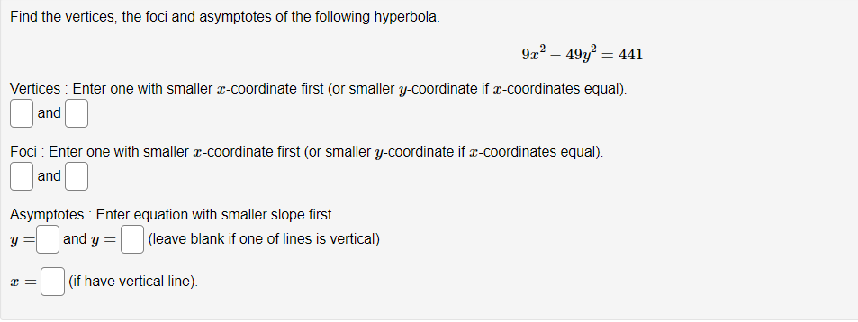 Find the vertices, the foci and asymptotes of the following hyperbola.
9x² - 49y² = 441
Vertices: Enter one with smaller x-coordinate first (or smaller y-coordinate if x-coordinates equal).
and
Foci : Enter one with smaller x-coordinate first (or smaller y-coordinate if x-coordinates equal).
and
Asymptotes : Enter equation with smaller slope first.
and y =
(if have vertical line).
y
x =
(leave blank if one of lines is vertical)