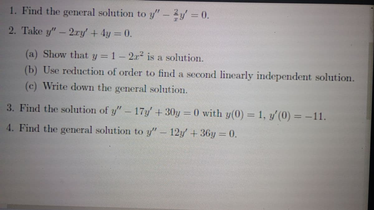 1. Find the general solution to y" - y = 0.
2. Take y" -2xy' + 4y = 0.
(a) Show that y = 1-2r2 is a solution.
(b) Use reduction of order to find a second linearly independent solution.
(c) Write down the general solution.
3. Find the solution of y" - 17y' + 30y= 0 with y(0) = 1, y'(0) = −11.
4. Find the general solution to y" - 12y' + 36y= 0.