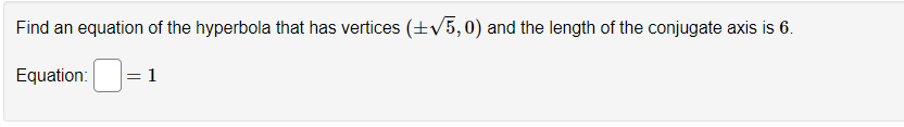 **Problem Statement:**

Find an equation of the hyperbola that has vertices \((\pm \sqrt{5}, 0)\) and the length of the conjugate axis is 6.

**Equation:**  
\[ \frac{{\Box}}{1} \]

**Explanation:**

To find the equation of the hyperbola, we start with the standard form of a hyperbola centered at the origin:
\[
\frac{x^2}{a^2} - \frac{y^2}{b^2} = 1
\]

**Vertices and Axes:**

- The vertices \((\pm \sqrt{5}, 0)\) indicate that \(a = \sqrt{5}\).
- The length of the conjugate axis is 6, so \(2b = 6\) implying \(b = 3\).

Thus, the equation of the hyperbola becomes:
\[
\frac{x^2}{(\sqrt{5})^2} - \frac{y^2}{3^2} = 1
\]

By simplifying, we get:
\[
\frac{x^2}{5} - \frac{y^2}{9} = 1
\]