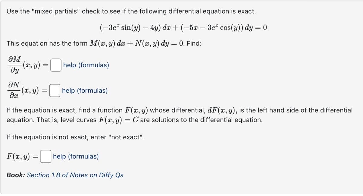 Use the "mixed partials" check to see if the following differential equation is exact.
(-3e* sin(y) — 4y) dx + (-5x ·
-
3e cos(y)) dy = 0
This equation has the form M(x, y) dx + N(x, y) dy = 0. Find:
әм
მყ
(x, y)
=
help (formulas)
ƏN
(x, y)
=
help (formulas)
Əx
If the equation is exact, find a function F(x, y) whose differential, dF(x, y), is the left hand side of the differential
equation. That is, level curves F(x, y) = C are solutions to the differential equation.
If the equation is not exact, enter "not exact".
F(x, y)
=
☐
help (formulas)
Book: Section 1.8 of Notes on Diffy Qs