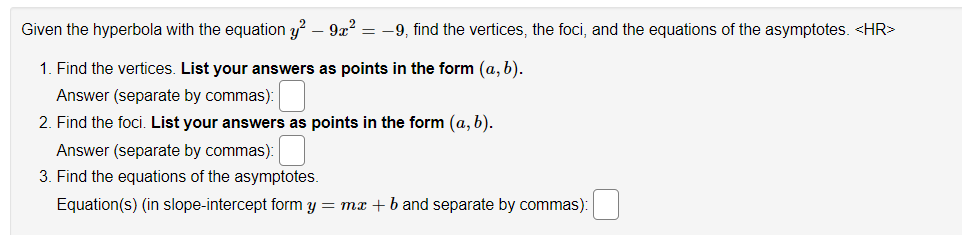 Given the hyperbola with the equation y² - 9x² = -9, find the vertices, the foci, and the equations of the asymptotes. <HR>
1. Find the vertices. List your answers as points in the form (a, b).
Answer (separate by commas):
2. Find the foci. List your answers as points in the form (a, b).
Answer (separate by commas):
3. Find the equations of the asymptotes.
Equation(s) (in slope-intercept form y = mx + b and separate by commas):