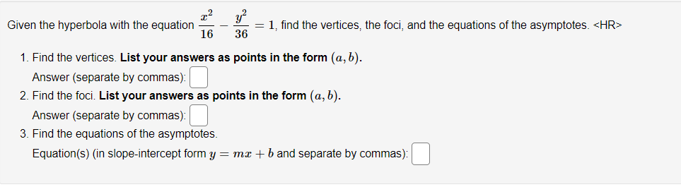 x²
16
y²
= 1, find the vertices, the foci, and the equations of the asymptotes. <HR>
36
Given the hyperbola with the equation
1. Find the vertices. List your answers as points in the form (a, b).
Answer (separate by commas):
2. Find the foci. List your answers as points in the form (a, b).
Answer (separate by commas):
3. Find the equations of the asymptotes.
Equation(s) (in slope-intercept form y = mx + b and separate by commas):