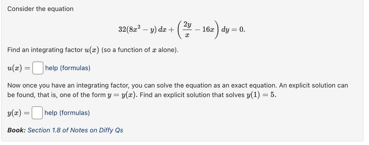 Consider the equation
2y
32(8x² - y) dx +
x
x) dy
16x dy = 0.
Find an integrating factor u(x) (so a function of x alone).
u(x)
=
help (formulas)
Now once you have an integrating factor, you can solve the equation as an exact equation. An explicit solution can
be found, that is, one of the form y = y(x). Find an explicit solution that solves y(1) = 5.
y(x) = ☐ help (formulas)
Book: Section 1.8 of Notes on Diffy Qs