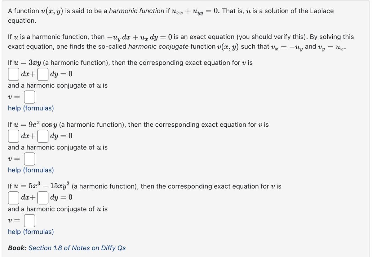 A function u(x, y) is said to be a harmonic function if uxx + Uyy 0. That is, u is a solution of the Laplace
equation.
If u is a harmonic function, then -uy dx +ux dy = 0 is an exact equation (you should verify this). By solving this
exact equation, one finds the so-called harmonic conjugate function v(x, y) such that vx = -Uy and Vy == ux.
If u
=
3xy (a harmonic function), then the corresponding exact equation for vis
dx+
|dy = 0
and a harmonic conjugate of u is
v=
help (formulas)
If u
=
9e cos y (a harmonic function), then the corresponding exact equation for vis
dx+
|dy = 0
and a harmonic conjugate of u is
v=
help (formulas)
If u
=
= 5x³ — 15xy² (a harmonic function), then the corresponding exact equation for vis
dx+
-
|dy = 0
and a harmonic conjugate of u is
v =
help (formulas)
Book: Section 1.8 of Notes on Diffy Qs