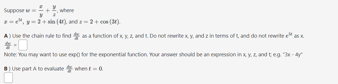 X Y
Suppose w = + where
Y
2
5t
x = e5 t, y = 2 + sin (4t), and z = 2 + cos (3t).
A) Use the chain rule to find d as a function of x, y, z, and t. Do not rewrite x, y, and z in terms of t, and do not rewrite est as x.
dw
dt
Note: You may want to use exp() for the exponential function. Your answer should be an expression in x, y, z, and t; e.g. "3x - 4y"
B) Use part A to evaluated when t = 0.
=