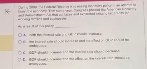 K
During 2009, the Federal Reserve was easing monetary policy in an attempt to
boost the economy. That same year, Congress passed the American Recovery
and Reinvestment Act that cut taxes and expanded existing tax credits for
working families and businesses.
As a result of this policy.
OA. both the interest rate and GDP should increase.
OB. the interest rate should increase and the effect on GDP should be
ambiguous.
C. GDP should increase and the interest rate should decrease.
OD. GDP should increase and the effect on the interest rate should be
ambiguous.