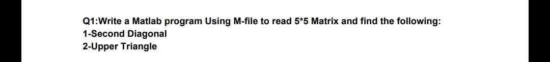 Q1:Write a Matlab program Using M-file to read 5*5 Matrix and find the following:
1-Second Diagonal
2-Upper Triangle
