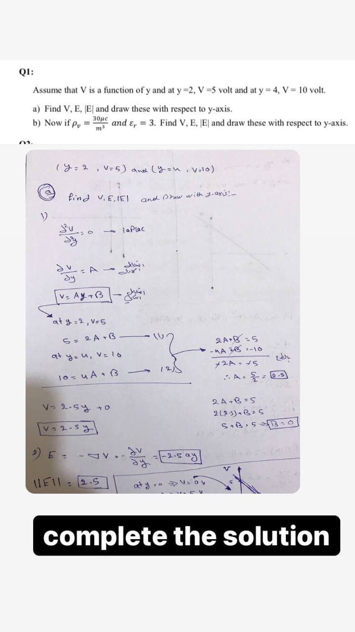 Q1:
Assume that V is a function of y and at y =2, V=5 volt and at y = 4, V = 10 volt.
a) Find V, E, [E] and draw these with respect to y-axis.
b) Now if p, =
30μc
m³
and E, 3. Find V, E, E and draw these with respect to y-axis.
(y = 2, V = 5) and (y=u, V=10)
a
find V.E.IEI)
02.
1)
бу
V- Ay+B
at y = 2, V=5
5 = 2A + B
at y= u, V = 16
10=uA + B
V-2-5y +0
V2-sy
and Draw with y-axis!_
la Plac
شحالی
2A+B=5
-A3B-10
2A = 15
·A= = 2.5
12)
2A+B=5
2(25)+B=5
5+B=5
B=01
2) E =
-2-5 ay
V
UEIL
2.5
C
aty o V₂ ov
complete the solution
JV
-DV=-
بالطبع