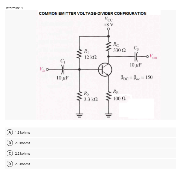 Determine Zi
COMMON EMITTER VOLTAGE-DIVIDER CONFIGURATION
Vcc
+8 V
RC
330 Ω
C3
R1
12 kΩ
out
C
10 μF
Vino
10 μF
Bpc = Bac = 150
RE
R2
3.3 kN
100 Ω
A
1.8 kohms
B) 2.0 kohms
2.2 kohms
2.3 kohms
