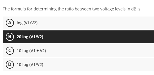 The formula for determining the ratio between two voltage levels in dB is
A log (V1/V2)
B 20 log (V1N2)
10 log (V1 + V2)
(D 10 log (V1/V2)
