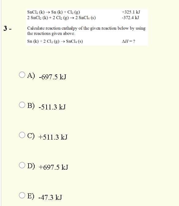 SnCl2 (k) → Sn (k)+ Cl (g)
2 SnCl: (k) + 2 Cl2 (g) → 2 SnCl, (s)
+325.1 kJ
-372.4 kJ
3 -
Calculate reaction enthalpy of the given reaction below by using
the reactions given above.
Sn (k) + 2 Cl2 (g) → SnCla (s)
AH =?
O A) -697.5 kJ
O B) -511.3 kJ
C) +511.3 kJ
O D) +697.5 kJ
O E) -47.3 kJ
