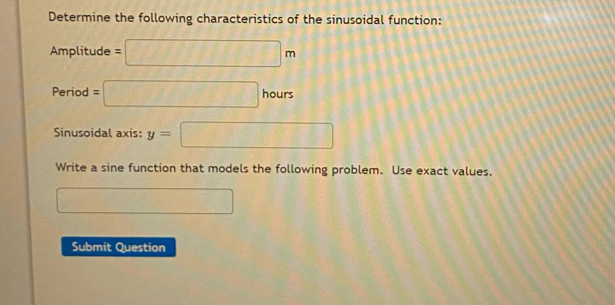 Determine the following characteristics of the sinusoidal function:
Amplitude =
Period =
hours
Sinusoidal axis: y =
Write a sine function that models the following problem. Use exact values.
Submit Question
E
