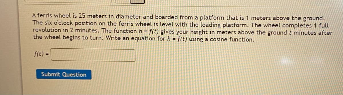 A ferris wheel is 25 meters in diameter and boarded from a platform that is 1 meters above the ground.
The six o'clock position on the ferris wheel is level with the loading platform. The wheel completes 1 full
revolution in 2 minutes. The functionh = f(t) gives your height in meters above the ground t minutes after
the wheel begins to turn. Write an equation for h = f(t) using a cosine function.
f(t) =
Submit Question
