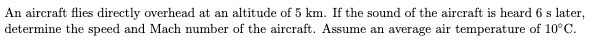 An aircraft flies directly overhead at an altitude of 5 km. If the sound of the aircraft is heard 6 s later,
determine the speed and Mach number of the aircraft. Assume an average air temperature of 10°C.
